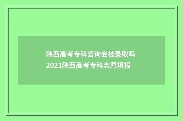 陕西高考专科咨询会被录取吗 2021陕西高考专科志愿填报