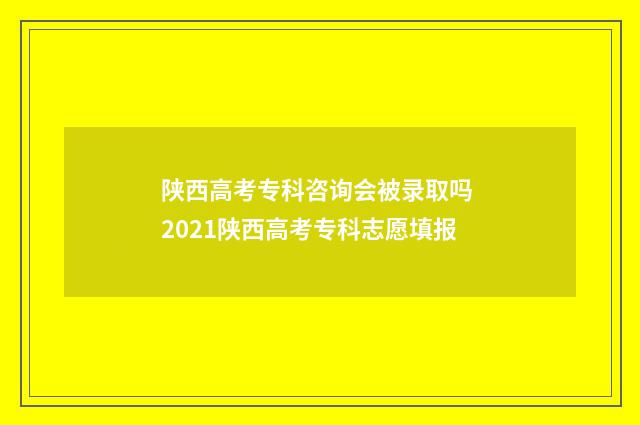 陕西高考专科咨询会被录取吗 2021陕西高考专科志愿填报