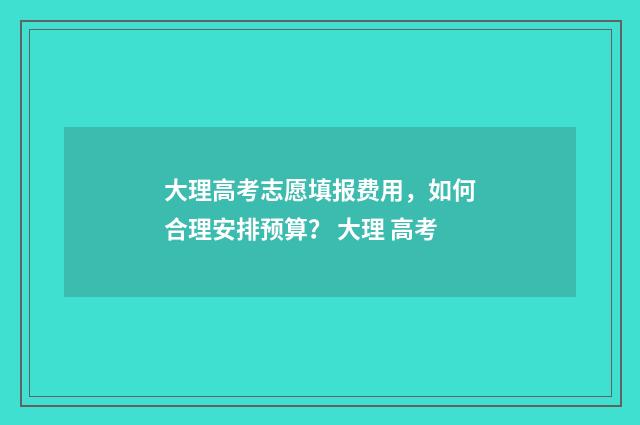 大理高考志愿填报费用，如何合理安排预算？ 大理 高考