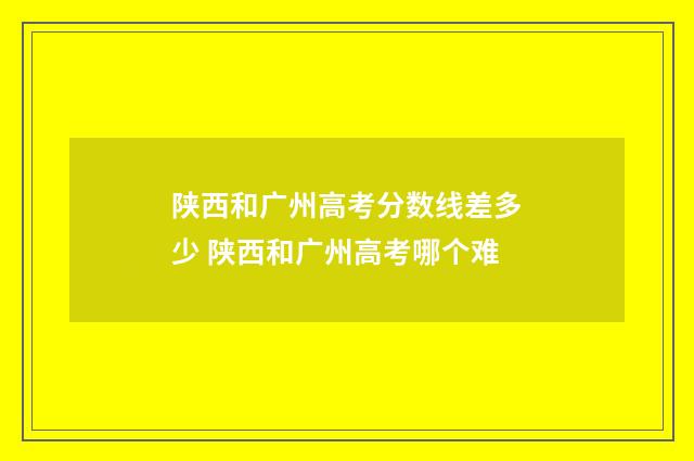 陕西和广州高考分数线差多少 陕西和广州高考哪个难