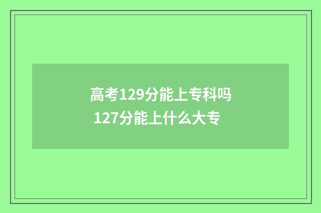 高考129分能上专科吗 127分能上什么大专