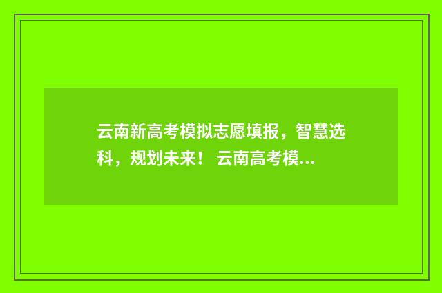 云南新高考模拟志愿填报，智慧选科，规划未来！ 云南高考模拟填报志愿系统