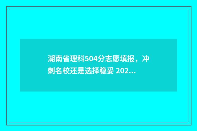 湖南省理科504分志愿填报，冲刺名校还是选择稳妥 2020年湖南540分左右的理科大学