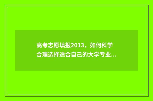 高考志愿填报2013，如何科学合理选择适合自己的大学专业？ 高考志愿填报2018年