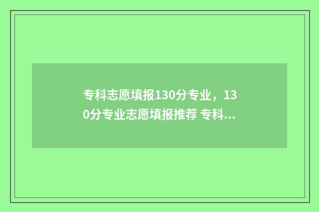 专科志愿填报130分专业，130分专业志愿填报推荐 专科志愿填报指南