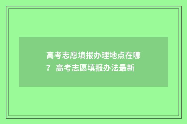 高考志愿填报办理地点在哪？ 高考志愿填报办法最新