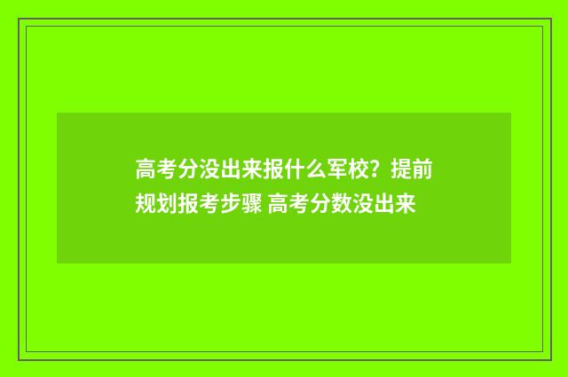 高考分没出来报什么军校？提前规划报考步骤 高考分数没出来