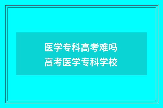 医学专科高考难吗 高考医学专科学校