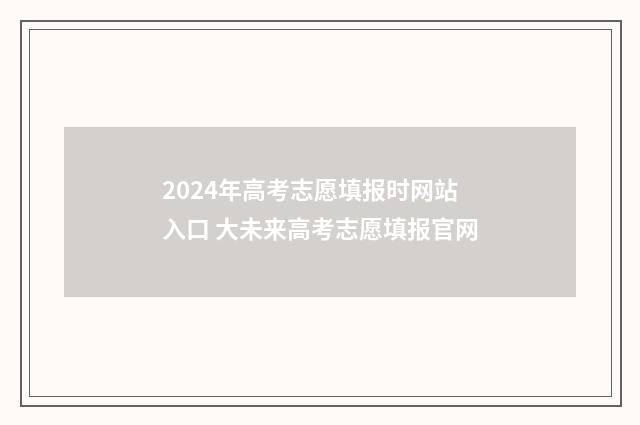 2024年高考志愿填报时网站入口 大未来高考志愿填报官网