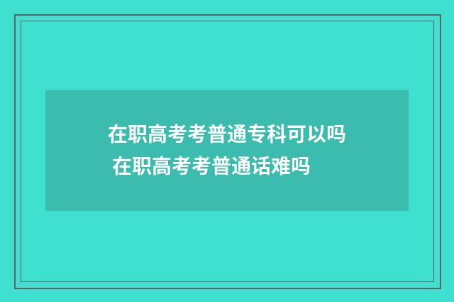 在职高考考普通专科可以吗 在职高考考普通话难吗