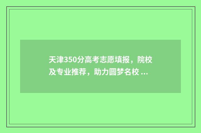 天津350分高考志愿填报，院校及专业推荐，助力圆梦名校 天津高考300分能上什么学校