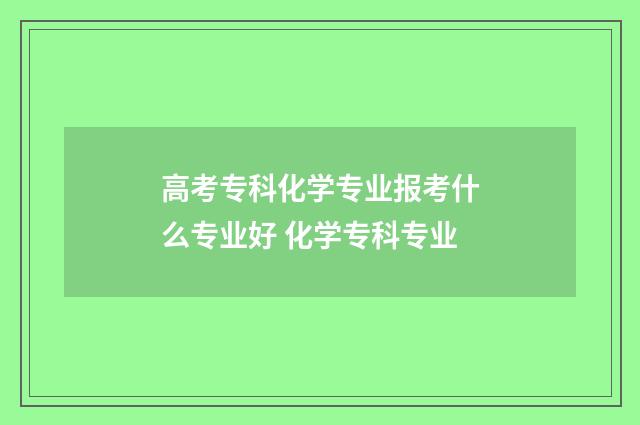 高考专科化学专业报考什么专业好 化学专科专业