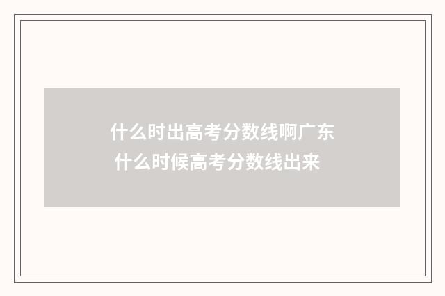 什么时出高考分数线啊广东 什么时候高考分数线出来