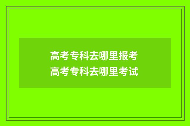 高考专科去哪里报考 高考专科去哪里考试
