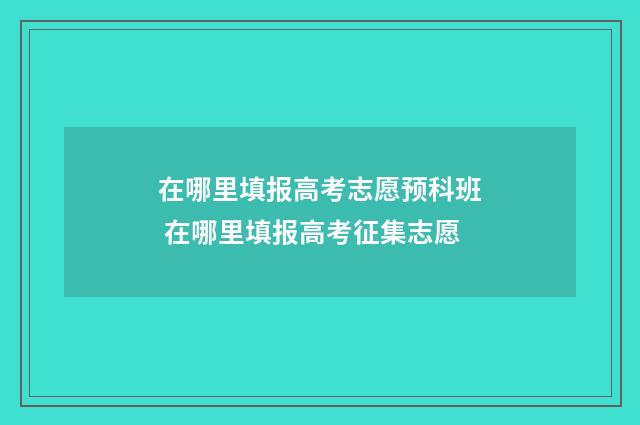在哪里填报高考志愿预科班 在哪里填报高考征集志愿
