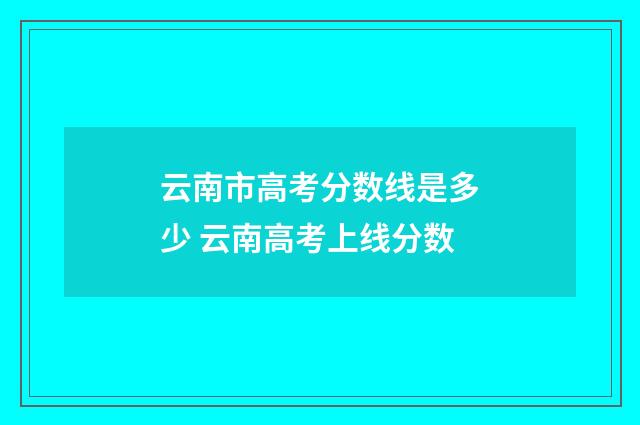 云南市高考分数线是多少 云南高考上线分数