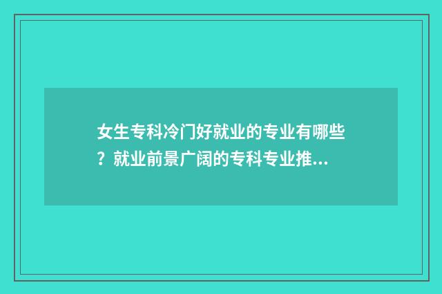 女生专科冷门好就业的专业有哪些？就业前景广阔的专科专业推荐 女生专科冷门好找工作吗