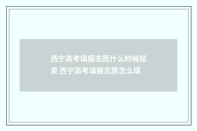 西宁高考填报志愿什么时候结束 西宁高考填报志愿怎么填