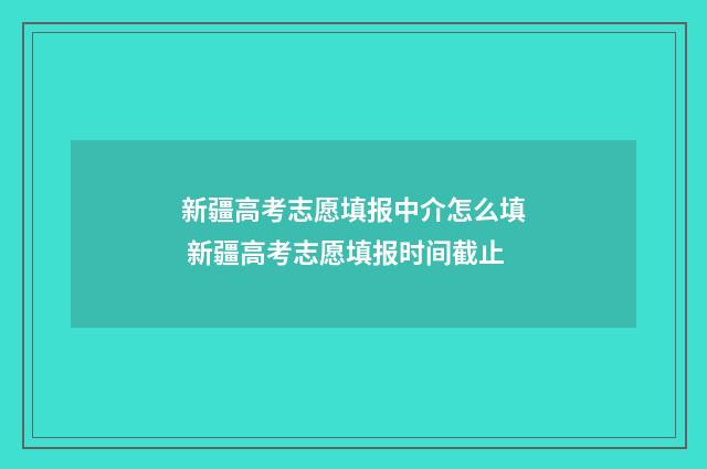 新疆高考志愿填报中介怎么填 新疆高考志愿填报时间截止