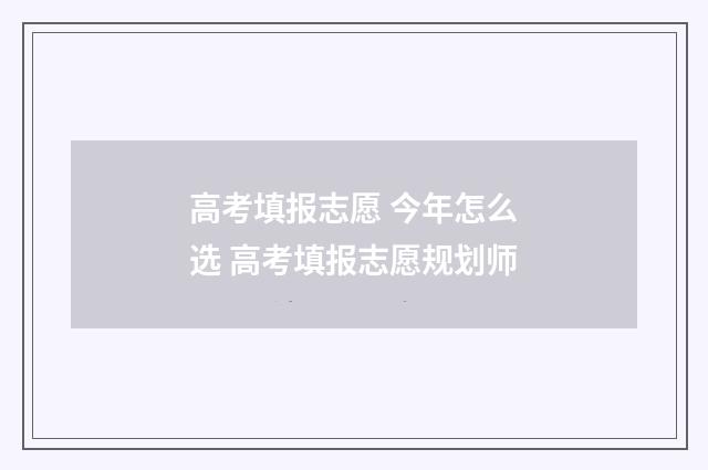 高考填报志愿 今年怎么选 高考填报志愿规划师