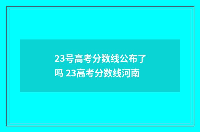 23号高考分数线公布了吗 23高考分数线河南