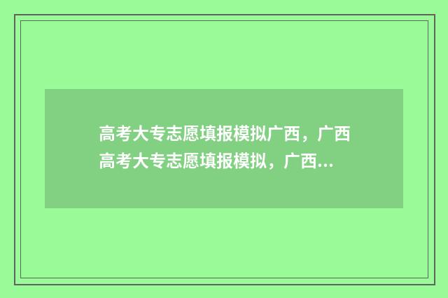 高考大专志愿填报模拟广西，广西高考大专志愿填报模拟，广西高考大专志愿填报模拟系统 高考大专志愿填报