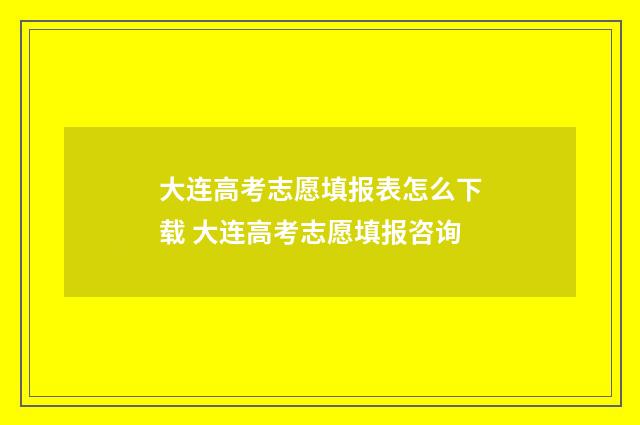 大连高考志愿填报表怎么下载 大连高考志愿填报咨询