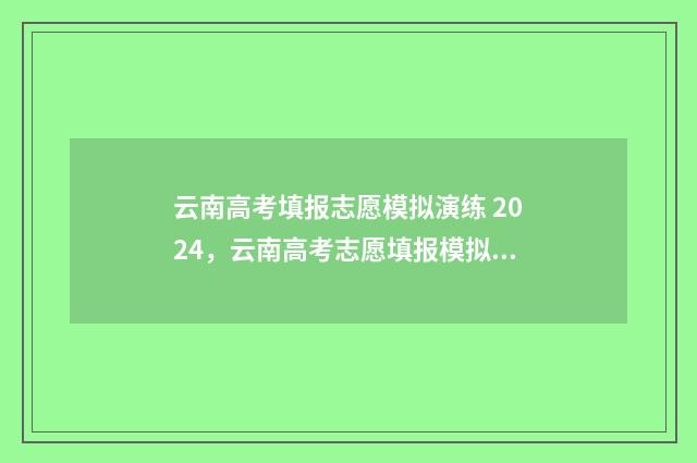 云南高考填报志愿模拟演练 2024，云南高考志愿填报模拟演练 云南高考填报志愿网站登录