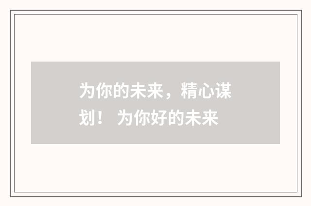 为你的未来，精心谋划！ 为你好的未来