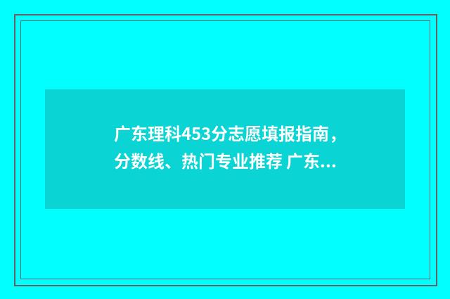 广东理科453分志愿填报指南，分数线、热门专业推荐 广东理科554分