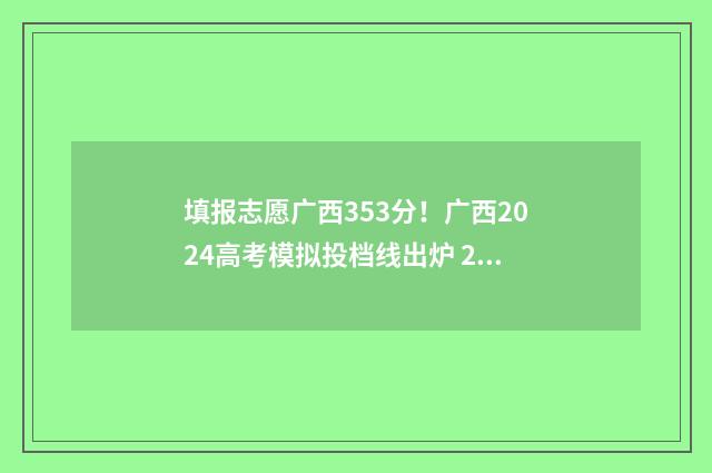 填报志愿广西353分！广西2024高考模拟投档线出炉 2021年广西填报志愿是什么