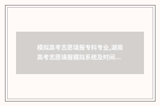 模拟高考志愿填报专科专业,湖南高考志愿填报模拟系统及时间说明 模拟高考志愿填报app