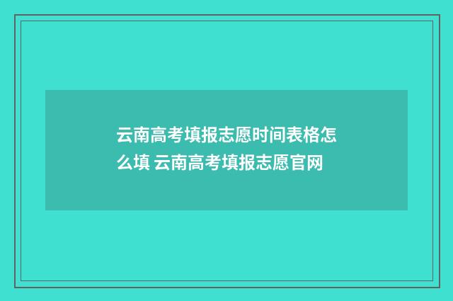 云南高考填报志愿时间表格怎么填 云南高考填报志愿官网