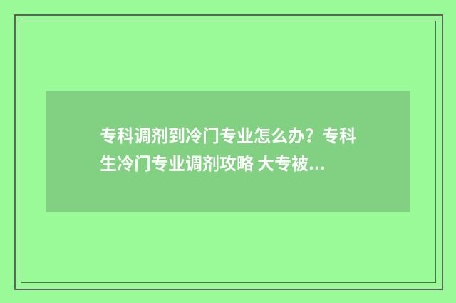 专科调剂到冷门专业怎么办？专科生冷门专业调剂攻略 大专被调剂到冷门专业怎么办