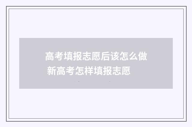 高考填报志愿后该怎么做 新高考怎样填报志愿