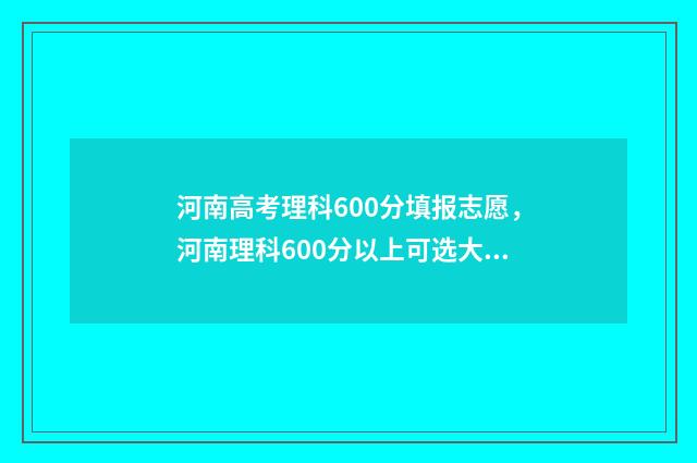 河南高考理科600分填报志愿，河南理科600分以上可选大学及专业 河南高考理科600分什么概念