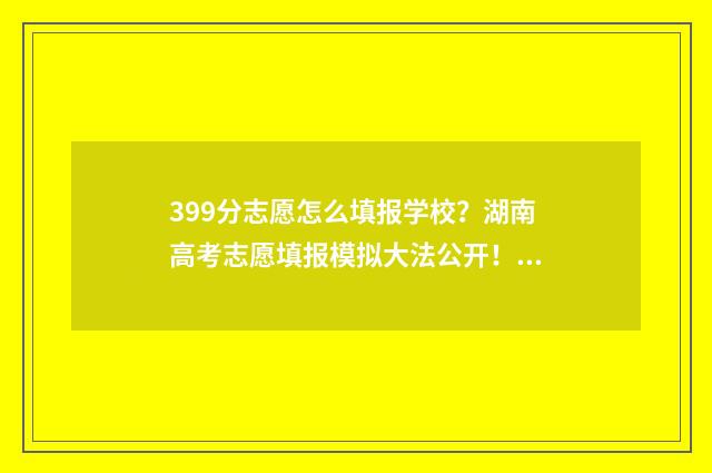 399分志愿怎么填报学校？湖南高考志愿填报模拟大法公开！ 390高考志愿