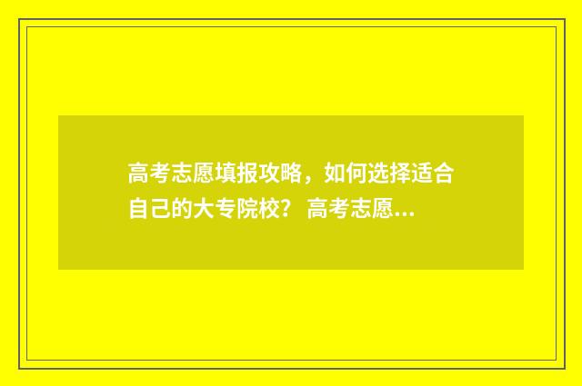 高考志愿填报攻略，如何选择适合自己的大专院校？ 高考志愿填报攻略