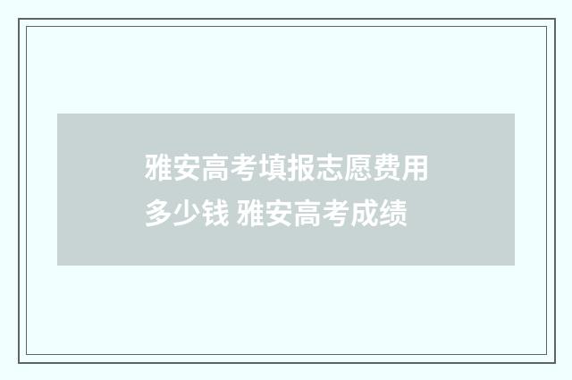 雅安高考填报志愿费用多少钱 雅安高考成绩