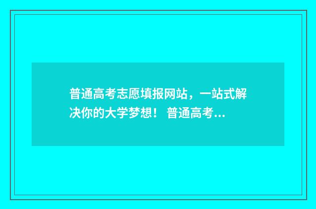 普通高考志愿填报网站,一站式解决你的大学梦想! 普通高考志愿怎么填