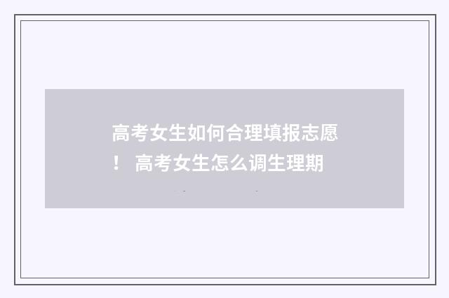 高考女生如何合理填报志愿！ 高考女生怎么调生理期