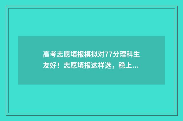 高考志愿填报模拟对77分理科生友好！志愿填报这样选，稳上名校！ 高考志愿填报模拟填报系统