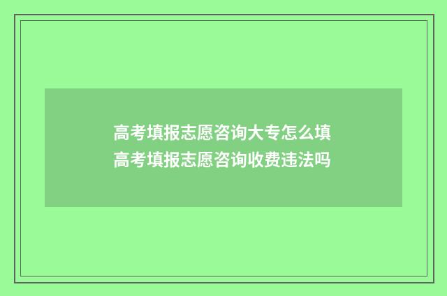 高考填报志愿咨询大专怎么填 高考填报志愿咨询收费违法吗