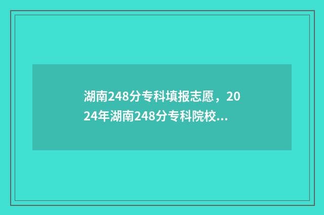 湖南248分专科填报志愿，2024年湖南248分专科院校名单 湖南380分专科