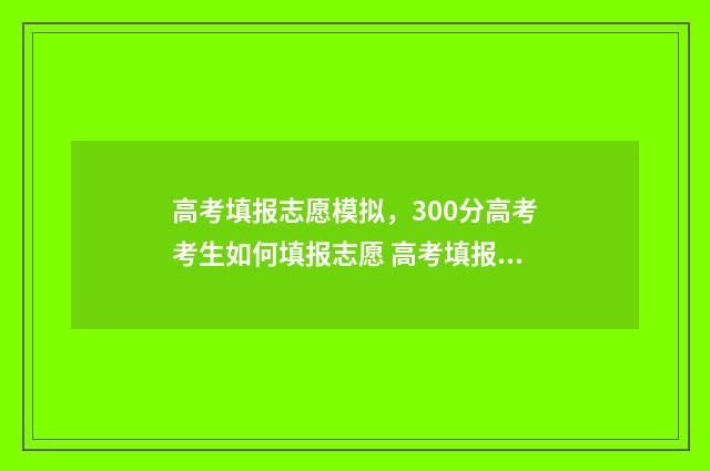 高考填报志愿模拟，300分高考考生如何填报志愿 高考填报志愿模板