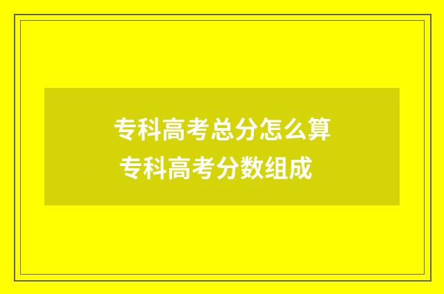 专科高考总分怎么算 专科高考分数组成