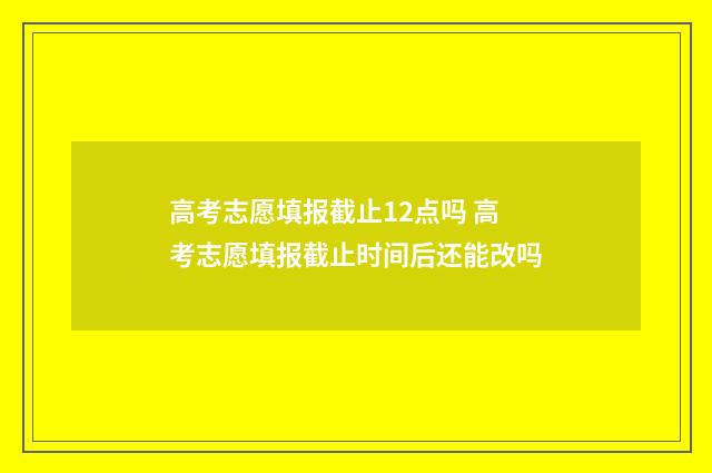 高考志愿填报截止12点吗 高考志愿填报截止时间后还能改吗