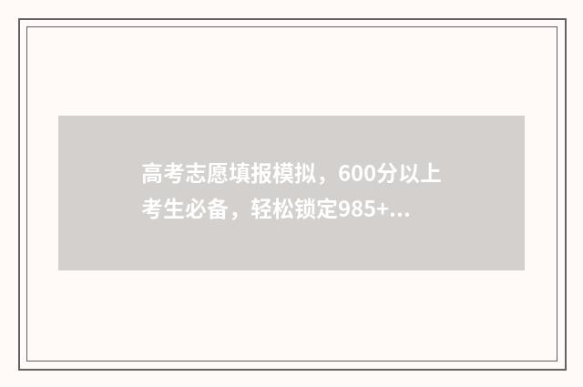 高考志愿填报模拟,600分以上考生必备,轻松锁定985+ 高考志愿填报模板完整版