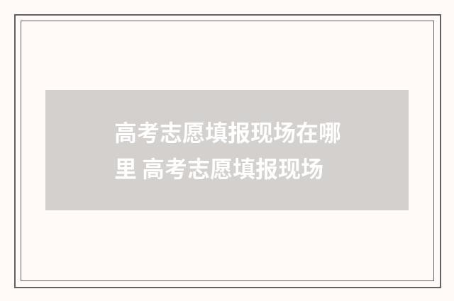 高考志愿填报现场在哪里 高考志愿填报现场