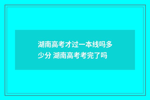 湖南高考才过一本线吗多少分 湖南高考考完了吗